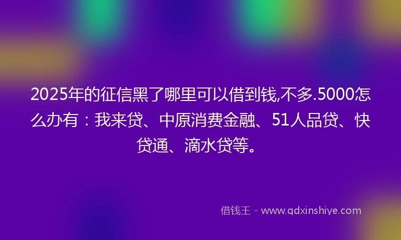 2025年的征信黑了哪里可以借到钱,不多.5000怎么办有：我来贷、中原消费金融、51人品贷、快贷通、滴水贷等。