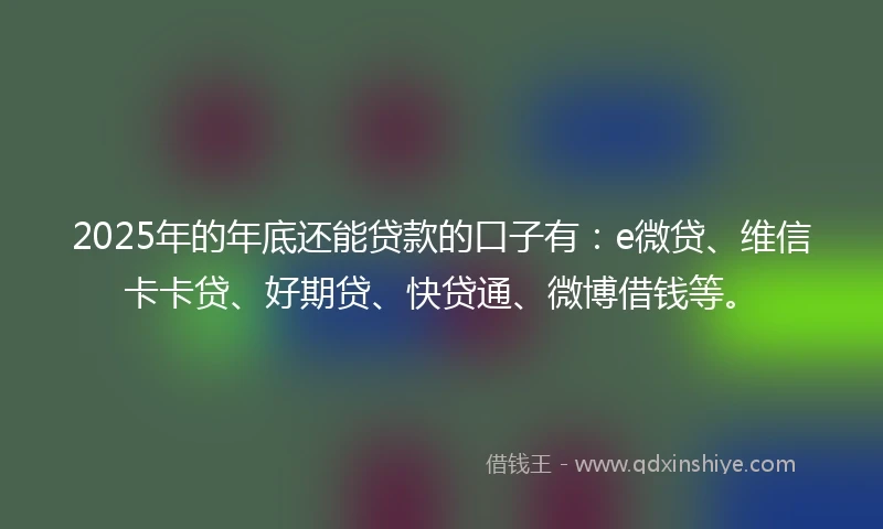 2025年的年底还能贷款的口子有：e微贷、维信卡卡贷、好期贷、快贷通、微博借钱等。