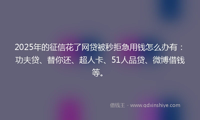 2025年的征信花了网贷被秒拒急用钱怎么办有：功夫贷、替你还、超人卡、51人品贷、微博借钱等。