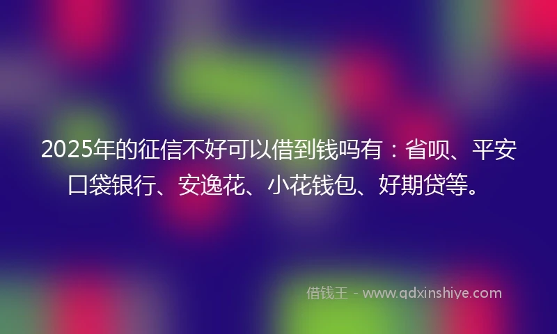 2025年的征信不好可以借到钱吗有：省呗、平安口袋银行、安逸花、小花钱包、好期贷等。