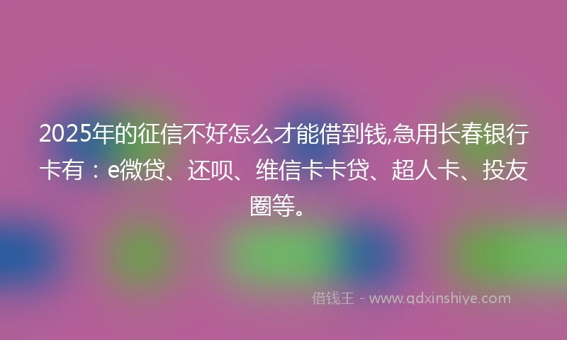 2025年的征信不好怎么才能借到钱,急用长春银行卡有：e微贷、还呗、维信卡卡贷、超人卡、投友圈等。