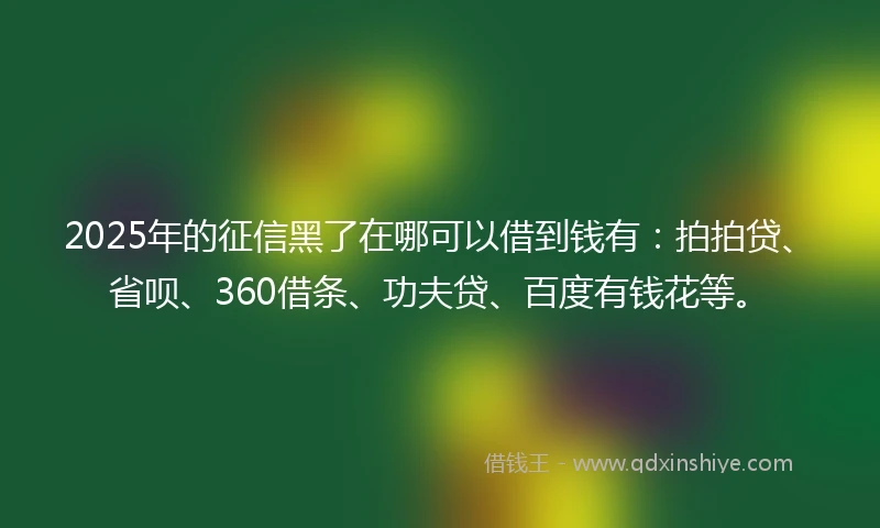 2025年的征信黑了在哪可以借到钱有：拍拍贷、省呗、360借条、功夫贷、百度有钱花等。