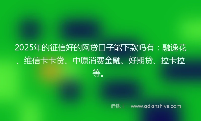 2025年的征信好的网贷口子能下款吗有：融逸花、维信卡卡贷、中原消费金融、好期贷、拉卡拉等。