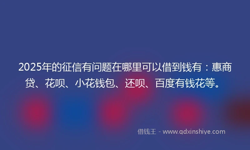 2025年的征信有问题在哪里可以借到钱有：惠商贷、花呗、小花钱包、还呗、百度有钱花等。