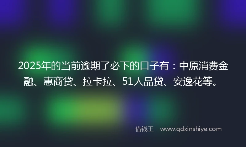 2025年的当前逾期了必下的口子有：中原消费金融、惠商贷、拉卡拉、51人品贷、安逸花等。