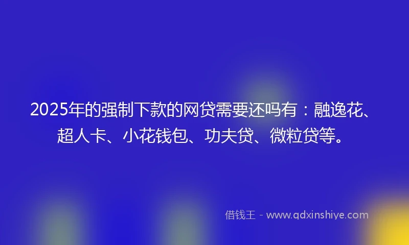 2025年的强制下款的网贷需要还吗有：融逸花、超人卡、小花钱包、功夫贷、微粒贷等。