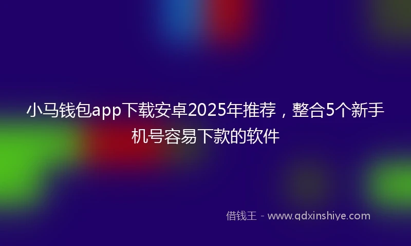 小马钱包app下载安卓2025年推荐，整合5个新手机号容易下款的软件