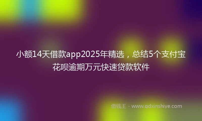 小额14天借款app2025年精选，总结5个支付宝花呗逾期万元快速贷款软件