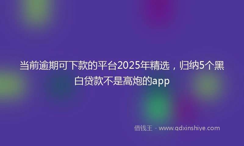 当前逾期可下款的平台2025年精选，归纳5个黑白贷款不是高炮的app