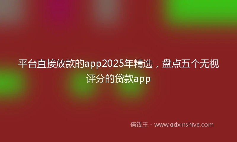 平台直接放款的app2025年精选，盘点五个无视评分的贷款app