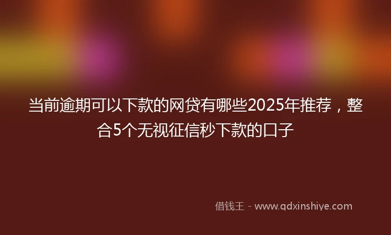当前逾期可以下款的网贷有哪些2025年推荐，整合5个无视征信秒下款的口子
