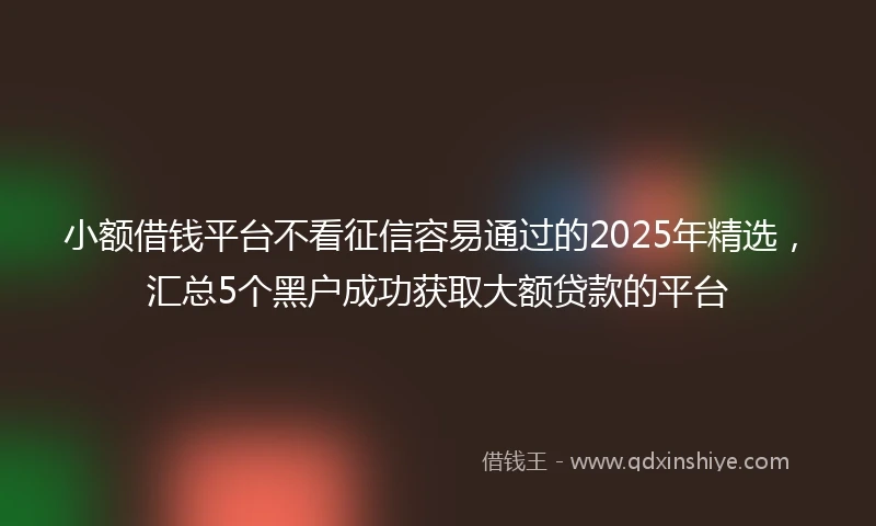小额借钱平台不看征信容易通过的2025年精选，汇总5个黑户成功获取大额贷款的平台