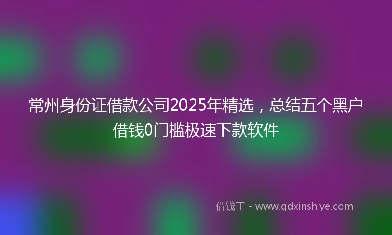 常州身份证借款公司2025年精选，总结五个黑户借钱0门槛极速下款软件