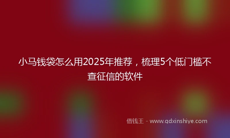 小马钱袋怎么用2025年推荐，梳理5个低门槛不查征信的软件