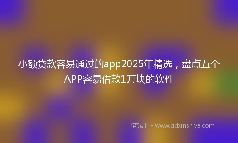 小额贷款容易通过的app2025年精选，盘点五个APP容易借款1万块的软件