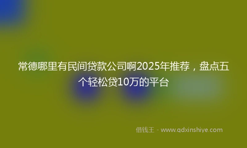 常德哪里有民间贷款公司啊2025年推荐，盘点五个轻松贷10万的平台