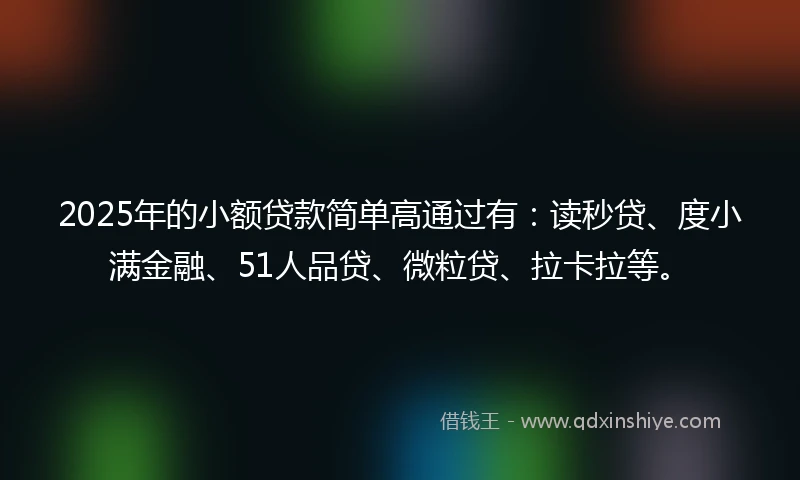 2025年的小额贷款简单高通过有：读秒贷、度小满金融、51人品贷、微粒贷、拉卡拉等。