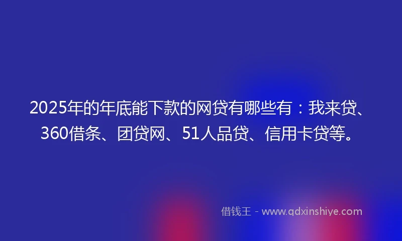 2025年的年底能下款的网贷有哪些有：我来贷、360借条、团贷网、51人品贷、信用卡贷等。