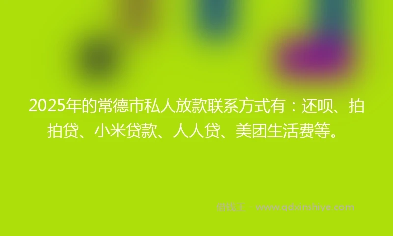 2025年的常德市私人放款联系方式有：还呗、拍拍贷、小米贷款、人人贷、美团生活费等。