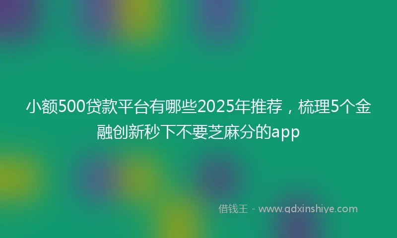 小额500贷款平台有哪些2025年推荐，梳理5个金融创新秒下不要芝麻分的app