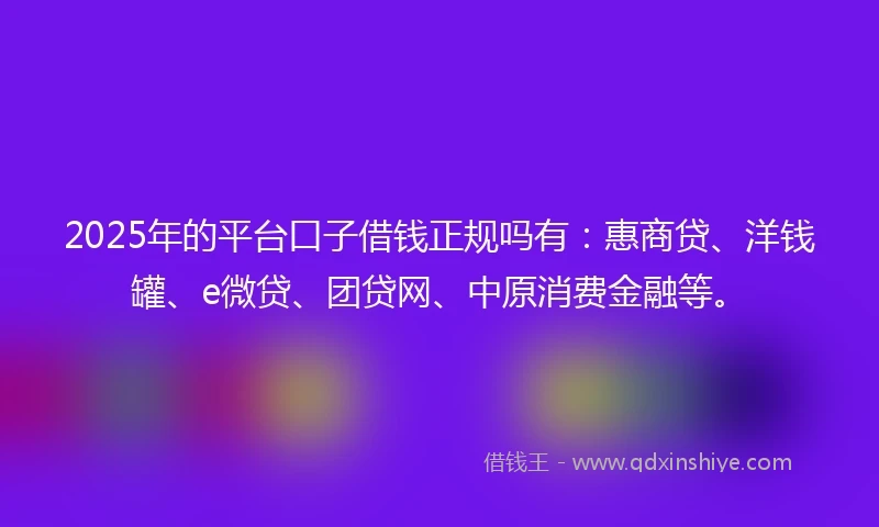 2025年的平台口子借钱正规吗有：惠商贷、洋钱罐、e微贷、团贷网、中原消费金融等。