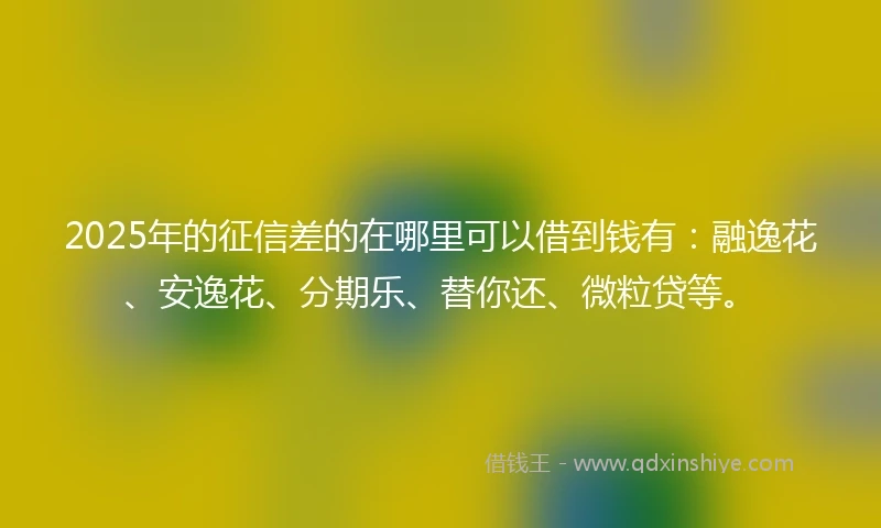 2025年的征信差的在哪里可以借到钱有：融逸花、安逸花、分期乐、替你还、微粒贷等。
