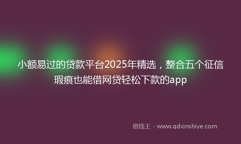 小额易过的贷款平台2025年精选，整合五个征信瑕疵也能借网贷轻松下款的app