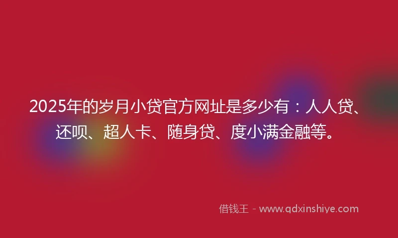 2025年的岁月小贷官方网址是多少有：人人贷、还呗、超人卡、随身贷、度小满金融等。