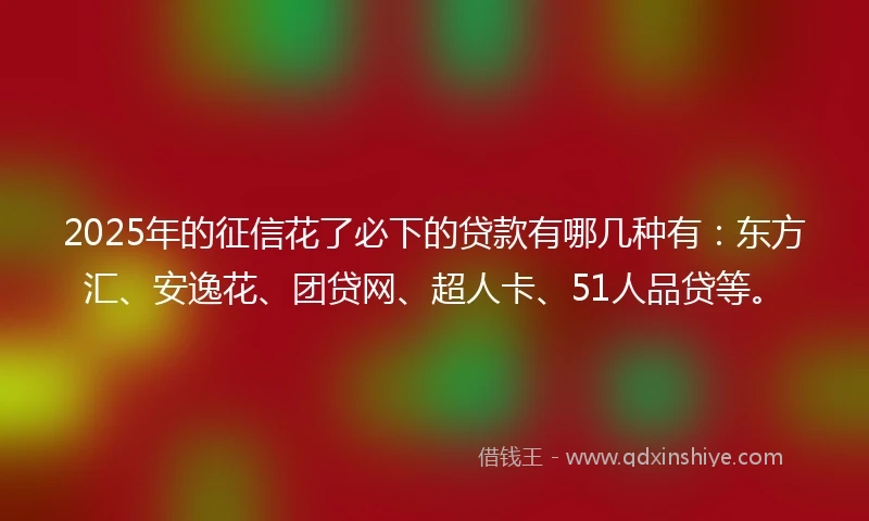 2025年的征信花了必下的贷款有哪几种有：东方汇、安逸花、团贷网、超人卡、51人品贷等。