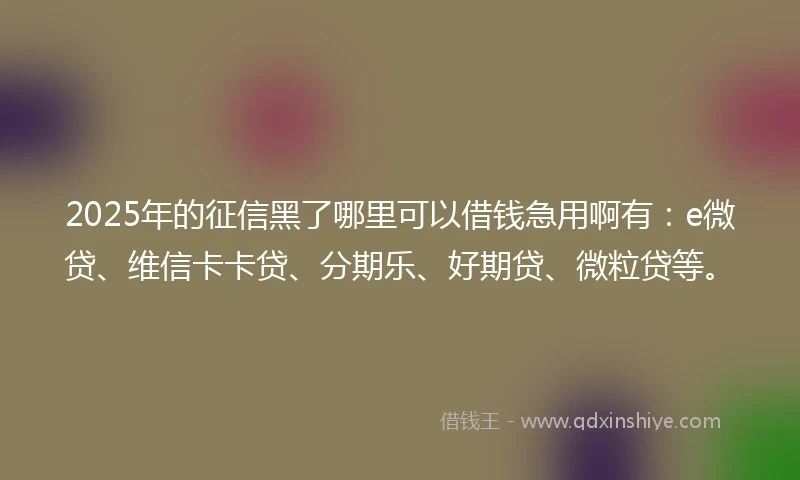 2025年的征信黑了哪里可以借钱急用啊有：e微贷、维信卡卡贷、分期乐、好期贷、微粒贷等。
