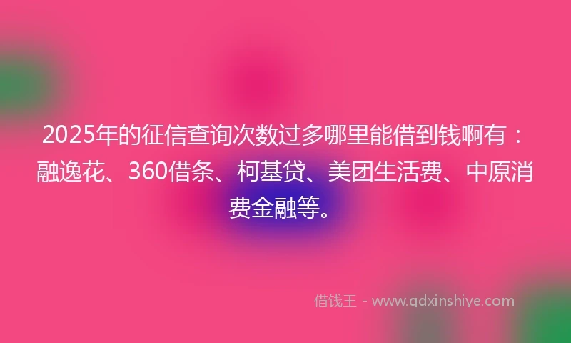 2025年的征信查询次数过多哪里能借到钱啊有：融逸花、360借条、柯基贷、美团生活费、中原消费金融等。
