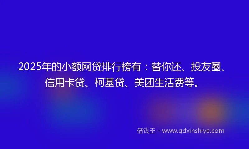 2025年的小额网贷排行榜有：替你还、投友圈、信用卡贷、柯基贷、美团生活费等。