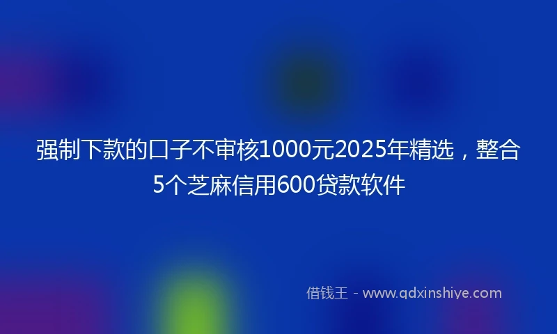 强制下款的口子不审核1000元2025年精选，整合5个芝麻信用600贷款软件