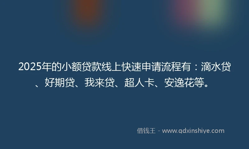 2025年的小额贷款线上快速申请流程有：滴水贷、好期贷、我来贷、超人卡、安逸花等。