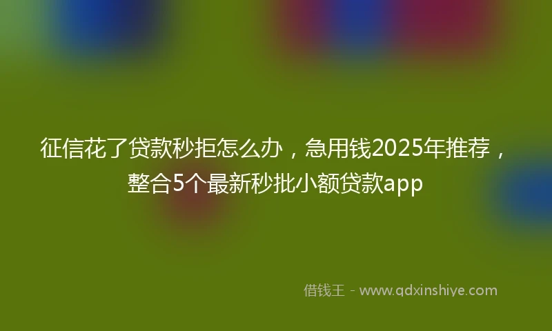征信花了贷款秒拒怎么办，急用钱2025年推荐，整合5个最新秒批小额贷款app