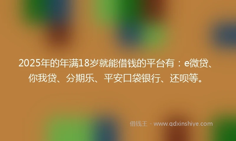 2025年的年满18岁就能借钱的平台有：e微贷、你我贷、分期乐、平安口袋银行、还呗等。