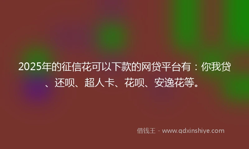 2025年的征信花可以下款的网贷平台有：你我贷、还呗、超人卡、花呗、安逸花等。
