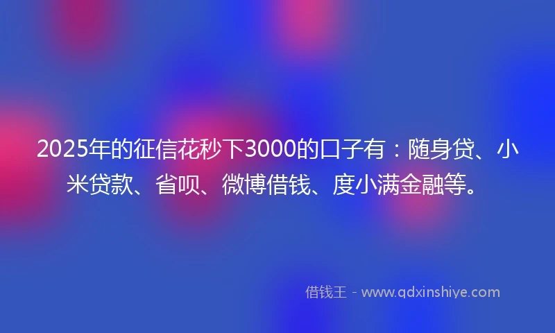 2025年的征信花秒下3000的口子有：随身贷、小米贷款、省呗、微博借钱、度小满金融等。