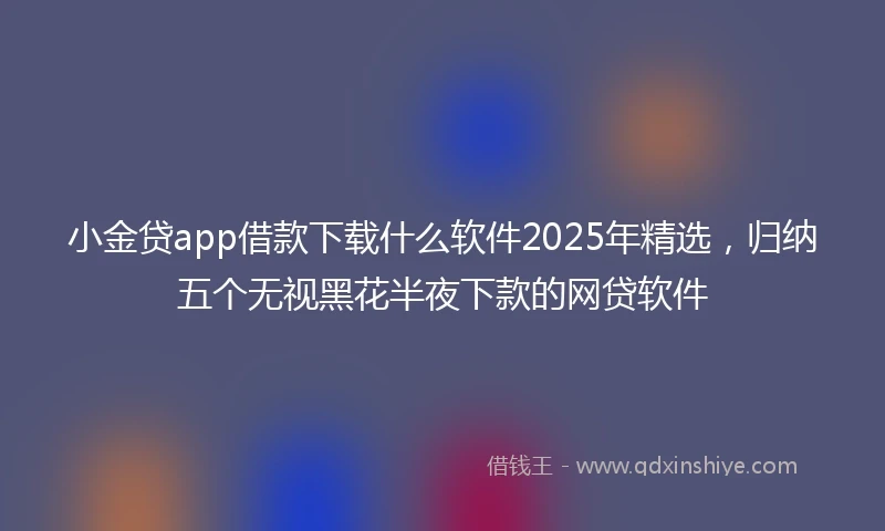 小金贷app借款下载什么软件2025年精选，归纳五个无视黑花半夜下款的网贷软件