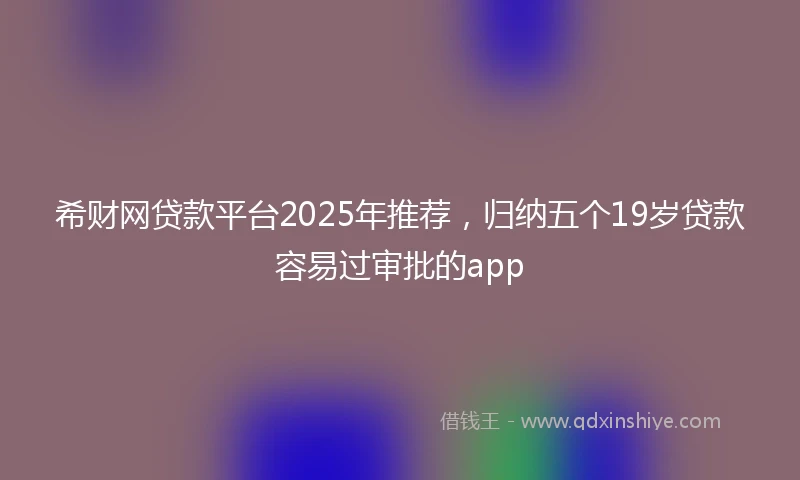 希财网贷款平台2025年推荐，归纳五个19岁贷款容易过审批的app