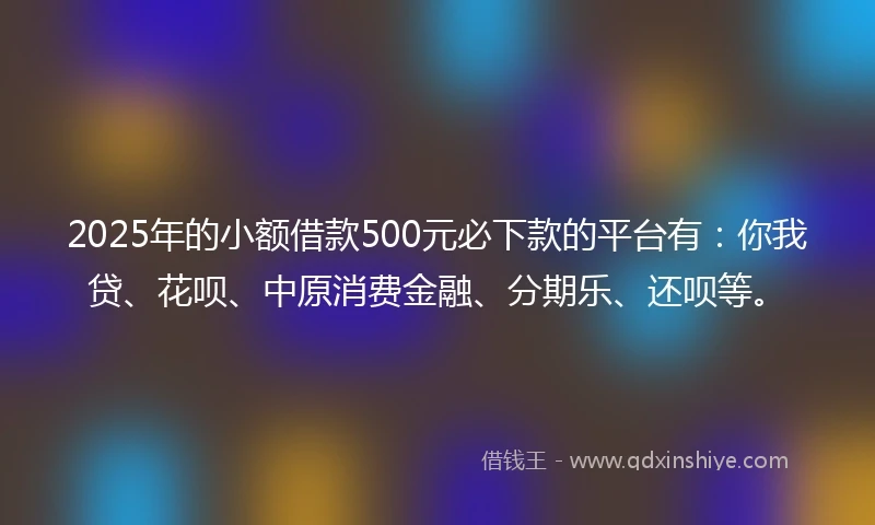 2025年的小额借款500元必下款的平台有：你我贷、花呗、中原消费金融、分期乐、还呗等。