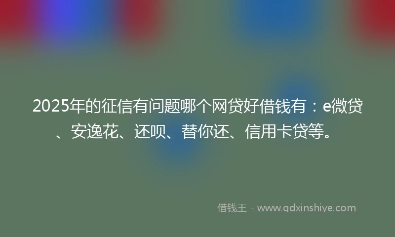 2025年的征信有问题哪个网贷好借钱有：e微贷、安逸花、还呗、替你还、信用卡贷等。