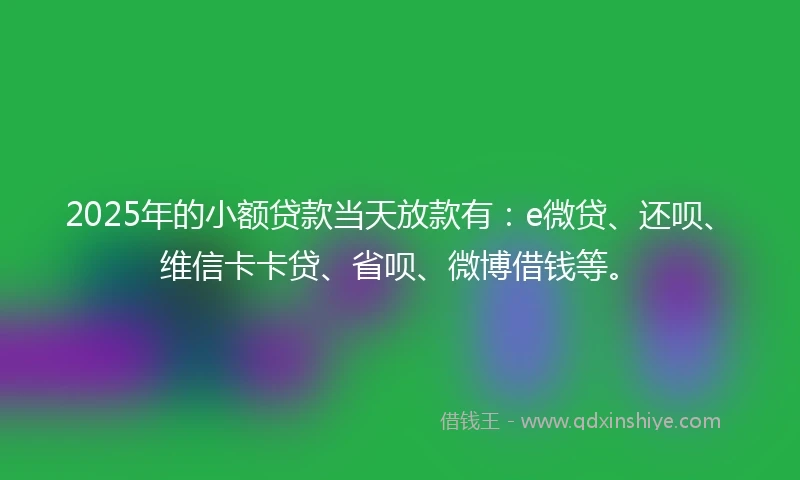2025年的小额贷款当天放款有：e微贷、还呗、维信卡卡贷、省呗、微博借钱等。