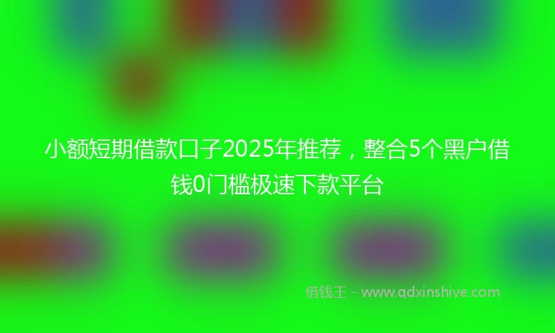 小额短期借款口子2025年推荐，整合5个黑户借钱0门槛极速下款平台