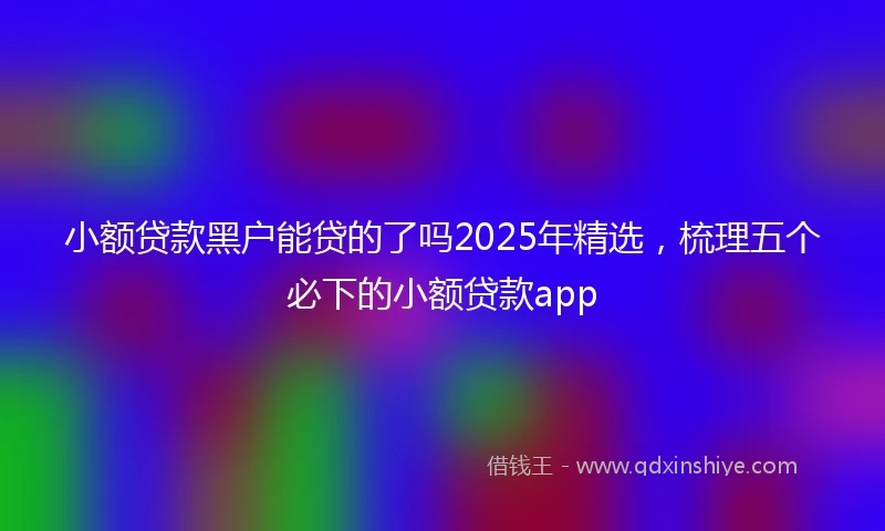 小额贷款黑户能贷的了吗2025年精选，梳理五个必下的小额贷款app