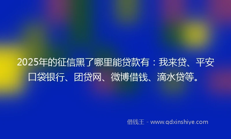 2025年的征信黑了哪里能贷款有：我来贷、平安口袋银行、团贷网、微博借钱、滴水贷等。