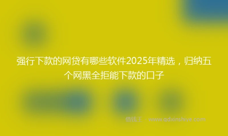 强行下款的网贷有哪些软件2025年精选，归纳五个网黑全拒能下款的口子