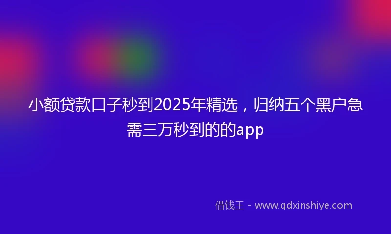 小额贷款口子秒到2025年精选，归纳五个黑户急需三万秒到的的app