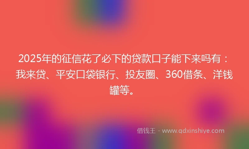 2025年的征信花了必下的贷款口子能下来吗有：我来贷、平安口袋银行、投友圈、360借条、洋钱罐等。