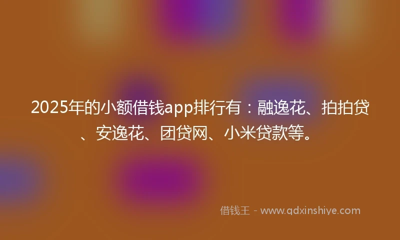 2025年的小额借钱app排行有：融逸花、拍拍贷、安逸花、团贷网、小米贷款等。